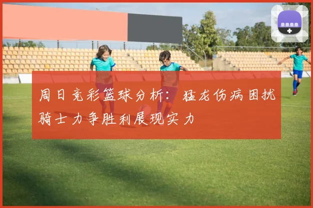 周日竞彩篮球分析：猛龙伤病困扰骑士力争胜利展现实力