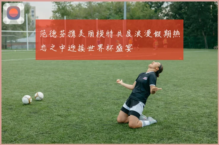 范德芬携美丽模特共度浪漫假期热恋之中迎接世界杯盛宴
