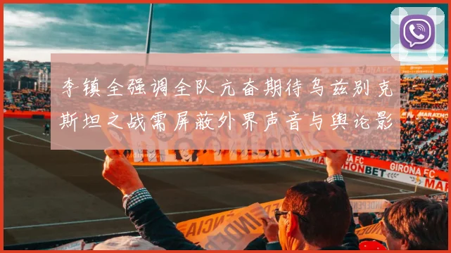 李镇全强调全队亢奋期待乌兹别克斯坦之战需屏蔽外界声音与舆论影响