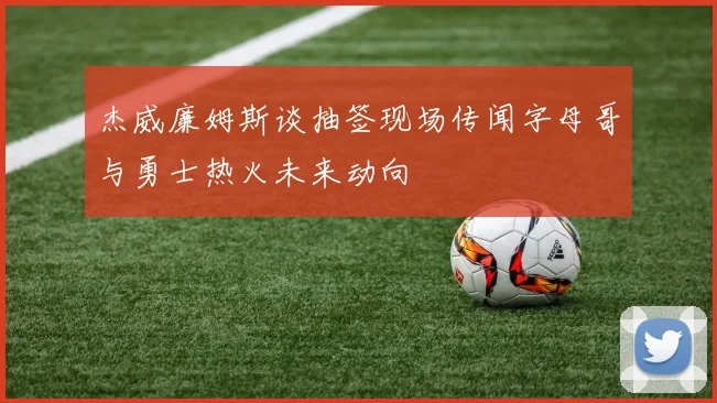 杰威廉姆斯谈抽签现场传闻字母哥与勇士热火未来动向