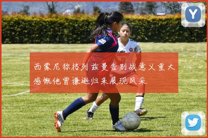 西蒙尼称格列兹曼告别战意义重大感慨他曾谦逊归来展现风采