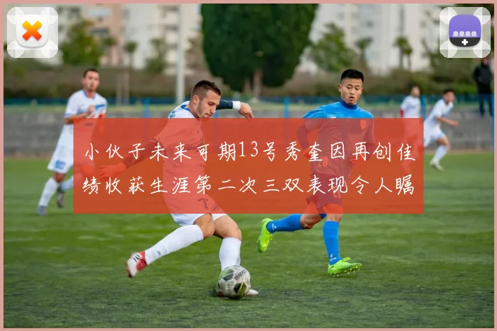 小伙子未来可期13号秀奎因再创佳绩收获生涯第二次三双表现令人瞩目
