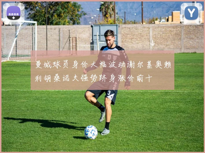 曼城球员身价大幅波动谢尔基奥赖利胡桑诺夫强势跻身涨价前十
