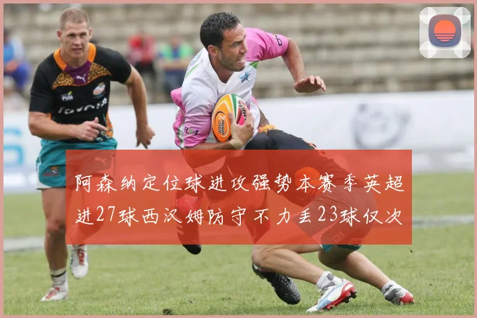 阿森纳定位球进攻强势本赛季英超进27球西汉姆防守不力丢23球仅次于伯恩茅斯