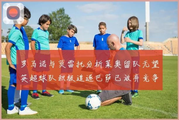 罗马诺与莫雷托分析莱奥留队无望英超球队积极追逐巴萨已放弃竞争