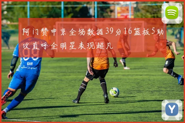 阿门赞申京全场数据39分16篮板5助攻直呼全明星表现超凡