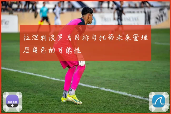 拉涅利谈罗马目标与托蒂未来管理层角色的可能性