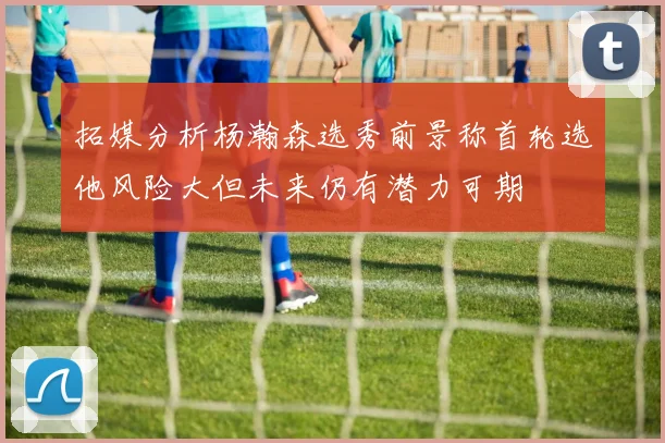拓媒分析杨瀚森选秀前景称首轮选他风险大但未来仍有潜力可期