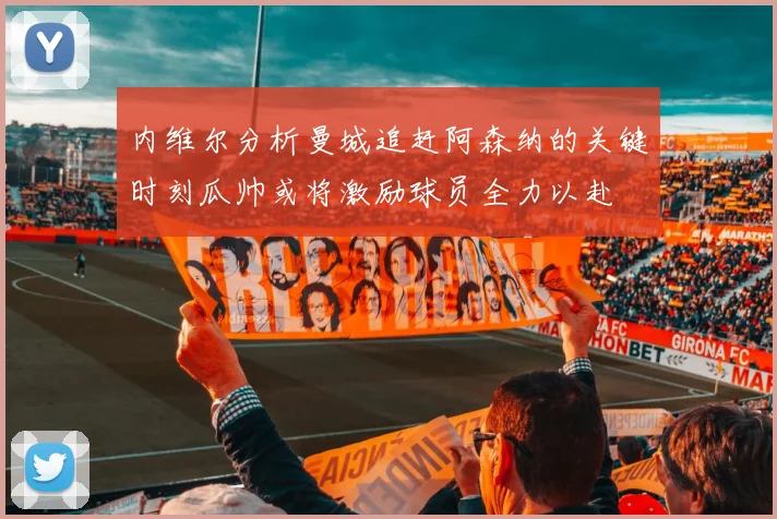 内维尔分析曼城追赶阿森纳的关键时刻瓜帅或将激励球员全力以赴