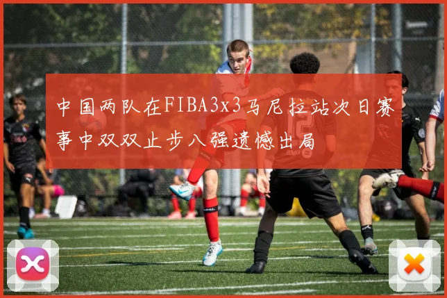 中国两队在FIBA3x3马尼拉站次日赛事中双双止步八强遗憾出局